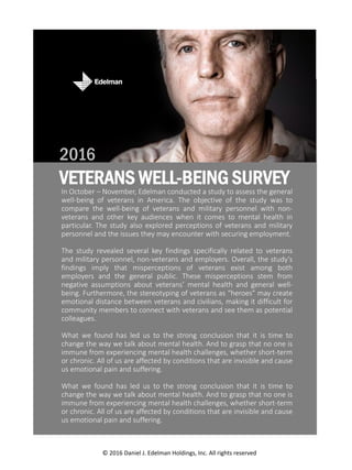 In October – November, Edelman conducted a study to assess the general
well-being of veterans in America. The objective of the study was to
compare the well-being of veterans and military personnel with non-
veterans and other key audiences when it comes to mental health in
particular. The study also explored perceptions of veterans and military
personnel and the issues they may encounter with securing employment.
The study revealed several key findings specifically related to veterans
and military personnel, non-veterans and employers. Overall, the study’s
findings imply that misperceptions of veterans exist among both
employers and the general public. These misperceptions stem from
negative assumptions about veterans’ mental health and general well-
being. Furthermore, the stereotyping of veterans as “heroes” may create
emotional distance between veterans and civilians, making it difficult for
community members to connect with veterans and see them as potential
colleagues.
What we found has led us to the strong conclusion that it is time to
change the way we talk about mental health. And to grasp that no one is
immune from experiencing mental health challenges, whether short-term
or chronic. All of us are affected by conditions that are invisible and cause
us emotional pain and suffering.
What we found has led us to the strong conclusion that it is time to
change the way we talk about mental health. And to grasp that no one is
immune from experiencing mental health challenges, whether short-term
or chronic. All of us are affected by conditions that are invisible and cause
us emotional pain and suffering.
© 2016 Daniel J. Edelman Holdings, Inc. All rights reserved
VETERANS WELL-BEING SURVEY EXECUTIVE SUMMARY
VETERANS WELL-BEING SURVEY
2016
 