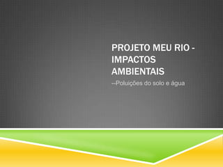 PROJETO MEU RIO -
IMPACTOS
AMBIENTAIS
--Poluições do solo e água
 
