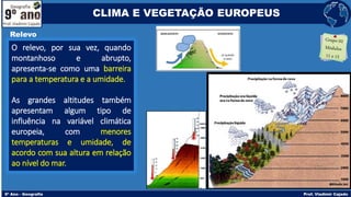 O relevo, por sua vez, quando
montanhoso e abrupto,
apresenta-se como uma barreira
para a temperatura e a umidade.
As grandes altitudes também
apresentam algum tipo de
influência na variável climática
europeia, com menores
temperaturas e umidade, de
acordo com sua altura em relação
ao nível do mar.
Relevo
CLIMA E VEGETAÇÃO EUROPEUS
 