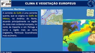 A corrente do Golfo é uma corrente
quente, que se origina no Golfo do
México, na América do Norte,
atuando principalmente na região
da costa mais ocidental europeia, no
norte da Espanha e em Portuga e
torna a região mais ao norte
(Inglaterra, Península Escandinava)
mais ecúmeno.
Correntes Marítimas
CLIMA E VEGETAÇÃO EUROPEUS
 