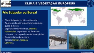 Frio Subpolar ou Boreal
• Clima Subpolar ou frio continental
• Apresenta baixas temperaturas durante
quase 8 meses.
• Vegetação microtérmica, arbórea,
homocíclita, organizada na forma de
bosques, com a predominância de pinhos
• Conhecida também como
floresta Boreal , Taiga ou
Coníferas.
CLIMA E VEGETAÇÃO EUROPEUS
 