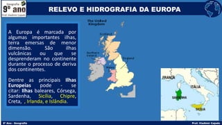 A Europa é marcada por
algumas importantes ilhas,
terra emersas de menor
dimensão. São ilhas
vulcânicas ou que se
desprenderam no continente
durante o processo de deriva
dos continentes.
Dentre as principais Ilhas
Europeias pode - se
citar: Ilhas baleares, Córsega,
Sardenha, Sicília, Chipre,
Creta, , Irlanda, e Islândia.
RELEVO E HIDROGRAFIA DA EUROPA
 