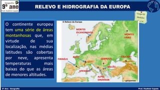 O continente europeu
tem uma série de áreas
montanhosas que, em
virtude de sua
localização, nas médias
latitudes são cobertas
por neve, apresenta
temperaturas mais
baixas do que as áreas
de menores altitudes.
RELEVO E HIDROGRAFIA DA EUROPA
 