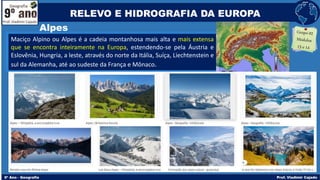 Alpes
Maciço Alpino ou Alpes é a cadeia montanhosa mais alta e mais extensa
que se encontra inteiramente na Europa, estendendo-se pela Áustria e
Eslovênia, Hungria, a leste, através do norte da Itália, Suíça, Liechtenstein e
sul da Alemanha, até ao sudeste da França e Mônaco.
RELEVO E HIDROGRAFIA DA EUROPA
 