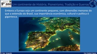Embora a Europa seja um continente pequeno, com dimensões menores do
que a extensão do Brasil, sua importância econômica, cultural e política é
gigantesca.
Um continente de História, Pioneirismo, Tradição e Guerras.
 