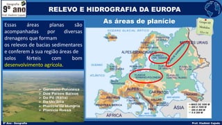 As áreas de planície
Essas áreas planas são
acompanhadas por diversas
drenagens que formam
os relevos de bacias sedimentares
e conferem à sua região áreas de
solos férteis com bom
desenvolvimento agrícola.
RELEVO E HIDROGRAFIA DA EUROPA
 