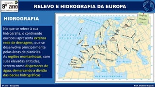 No que se refere à sua
hidrografia, o continente
europeu apresenta extensa
rede de drenagens, que se
desenvolve principalmente
pelas áreas de planícies.
As regiões montanhosas, com
suas elevadas altitudes,
servem como dispersores de
água, demarcando a divisão
das bacias hidrográficas.
RELEVO E HIDROGRAFIA DA EUROPA
HIDROGRAFIA
 