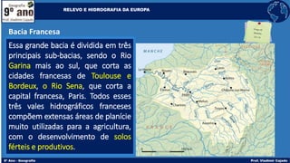 Bacia Francesa
Essa grande bacia é dividida em três
principais sub-bacias, sendo o Rio
Garina mais ao sul, que corta as
cidades francesas de Toulouse e
Bordeux, o Rio Sena, que corta a
capital francesa, Paris. Todos esses
três vales hidrográficos franceses
compõem extensas áreas de planície
muito utilizadas para a agricultura,
com o desenvolvimento de solos
férteis e produtivos.
RELEVO E HIDROGRAFIA DA EUROPA
 