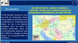 RIO IMPORTANTE, BANHA 9 PAÍSES E 4
CAPITAIS. NASCE NA FLORESTA NEGRA NA
ALEMANHA E DESEMBOCA NO MAR NEGRO.
O Rio Danúbio localiza-se mais
ao leste do continente, tendo
como cadeias montanhosas que
o delimitam as montanhas dos
Alpes, ao sul, e os Montes
Cárpatos; esse rio corre no
sentido oeste-leste, nasce no
sul da Alemanha, percorre mais
de 2 800 km e deságua no Mar
Negro, em um grande delta na
Romênia.
Rio Danúbio
 