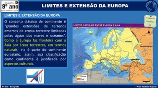 O conceito clássico de continente é
“grandes extensões de terrenos
emersos da crosta terrestre limitadas
pelas águas dos mares e oceanos”.
Como a Europa faz fronteira com a
Ásia por áreas terrestres, em termos
naturais, ela é parte do continente
eurasiano; assim, sua classificação
como continente é justificada por
aspectos culturais.
LIMITES E EXTENSÃO DA EUROPA
LIMITES E EXTENSÃO DA EUROPA
 
