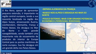 •SEPARA ALEMANHA DA FRANÇA
•NASCE NOS ALPES E DESAGUA NO MAR DO
NORTE
•POUCO EXTENSO, MAIS COM GRANDE POTENCIAL
ECONÔMICO (FERROVIAS, RODOVIAS).
O Rio Reno, apesar de apresentar
pequena extensão, é importante na
região central europeia, tendo a sua
nascente localizada na região dos
Alpes Suíços, atravessando Áustria,
Liechtenstein, Alemanha, França e
Países Baixos. Ele deságua no Mar
do Norte e tem grande
navegabilidade, sendo também uma
importante rota de escoamento de
produtos do interior da Europa
Central para os portos marítimos do
norte europeu. Sua foz deságua em
um grande delta nos Países Baixos.
 