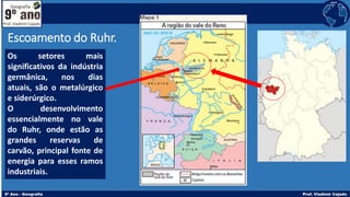 Escoamento do Ruhr.
Os setores mais
significativos da indústria
germânica, nos dias
atuais, são o metalúrgico
e siderúrgico.
O desenvolvimento
essencialmente no vale
do Ruhr, onde estão as
grandes reservas de
carvão, principal fonte de
energia para esses ramos
industriais.
 