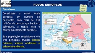 Os eslavos
Constituem a maior etnia
europeia em número de
habitantes, com mais de 230
milhões de pessoas que habitam,
sobretudo, a região leste e
central do continente europeu.
Sua população subdivide-se em
três principais grupos: eslavos
orientais, eslavos ocidentais e
eslavos meridionais.
POVOS EUROPEUS
 