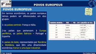 POVOS EUROPEUS
Em termos econômicos, os países europeus
latinos podem ser diferenciados em dois
grupos:
1- os países centrais- França e Itália.
2-os países que pertencem à Europa
periférica, os países ibéricos – Portugal e
Espanha
3- países do leste, representados por Romênia
e Moldávia, que têm uma dinamicidade
econômica menor e uma base industrial.
POVOS EUROPEUS
 