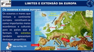 Os oceanos e mares que
limitam o continente
europeu constituem-se
como importantes meios
econômicos e culturais
para os países que o
formam. Os estreitos
também apresentam
destaque geopolítico.
Os oceanos e mares europeu
LIMITES E EXTENSÃO DA EUROPA
Veja na Pág. 230
Oceano
Atlântico
Mediterrâneo
Do Norte
Báltico
Negro
Cáspio
Oceano
Glacial Ártico
Egeu
Jônico
De Barents
Gibraltar
 