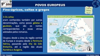 Fino-úgricos, celtas e gregos
3-Os celtas
eram conhecidos também por outras
denominações, como povos gálatas e
gauleses, que são os nomes
correspondentes a essas etnias
adotados pelos romanos.
Ocupou desde a área da região central
da Europa e ocupou desde a Península
Ibérica, passando pela ilha da Grã-
Bretanha, até a região das atuais
Romênia e Bulgária.
POVOS EUROPEUS
 