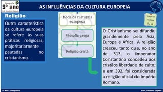 Religião
Outra característica
da cultura europeia
se refere às suas
práticas religiosas,
majoritariamente
pautadas no
cristianismo.
O Cristianismo se difundiu
grandemente pela Ásia,
Europa e África. A religião
cresceu tanto que, no ano
de 313, o imperador
Constantino concedeu aos
cristãos liberdade de culto;
e em 392, foi considerada
a religião oficial do Império
Romano.
AS INFLUÊNCIAS DA CULTURA EUROPEIA
 