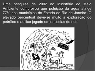 Uma pesquisa de 2002 do Ministério do Meio
Ambiente comprovou que poluição da água atinge
77% dos municípios do Estado do Rio de Janeiro. O
elevado percentual deve-se muito á exploração do
petróleo e ao lixo jogado em encostas de rios.
 