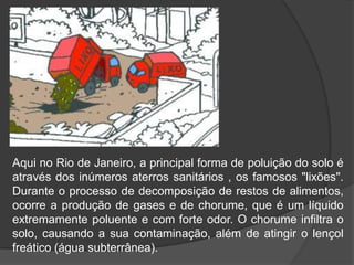 Aqui no Rio de Janeiro, a principal forma de poluição do solo é
através dos inúmeros aterros sanitários , os famosos "lixões".
Durante o processo de decomposição de restos de alimentos,
ocorre a produção de gases e de chorume, que é um líquido
extremamente poluente e com forte odor. O chorume infiltra o
solo, causando a sua contaminação, além de atingir o lençol
freático (água subterrânea).
 