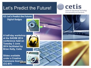 G: Emerging Technological Trends
Let’s Predict the Future!
A half-day workshop
at the SAOIM 2014
conference held on
Tuesday 3 June
2014 facilitated by
Brian Kelly, Cetis
Slides available
under a Creative
Commons licence
(CC-BY)
1
G2: Let’s Predict the Future:
Digital Badges
 