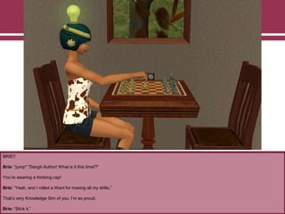 BRIE!!
Brie: *jump* “Dangit Author! What is it this time!?”
You‟re wearing a thinking cap!
Brie: “Yeah, and I rolled a Want for maxing all my skills.”
That‟s very Knowledge Sim of you. I‟m so proud.
Brie: “Stick it.”
 