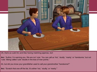 Oh, that‟s so cute! Arc and Dez having matching pajamas, too!
Arc: “Author, I‟m warning you. We are not „cute.‟ You can call us „hot,‟ „studly,‟ „manly,‟ or „handsome,‟ but not
„cute.‟ Being called „cute‟ results in the loss of man points.”
Ah, but did you know your grandfather used to call your grandmother “handsome?”
Arc: “Scratch that one off the list. It‟s either „hot,‟ „studly,‟ or „manly.‟”
 