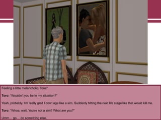 Feeling a little melancholic, Toro?
Toro: “Wouldn‟t you be in my situation?”
Yeah, probably. I‟m really glad I don‟t age like a sim. Suddenly hitting the next life stage like that would kill me.
Toro: “Whoa, wait. You‟re not a sim? What are you?”
Umm… go… do something else.
 