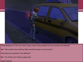 Going already, Arc? Don‟t you want a good, long mushy goodbye from your parents and siblings?
Arc: “Dez wouldn‟t say anything. Merry would be happy to see me gone.”
What about your parents? Your girlfriend?
Arc: “Oh, Amber and I broke up ages ago.”
What!? When!?
 
