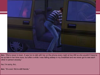 Arc: “She‟s never in town. It was fun to talk with her on the phone every night at two AM so she wouldn‟t have to
be up late in her time zone, but after a while I was falling asleep in my breakfast and we never got to see each
other in person anyway.”
Aw, I‟m sorry, Arc.
Arc: “It‟s cool. We‟re still friends.”
 