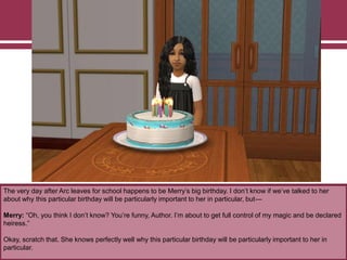 The very day after Arc leaves for school happens to be Merry‟s big birthday. I don‟t know if we‟ve talked to her
about why this particular birthday will be particularly important to her in particular, but—
Merry: “Oh, you think I don‟t know? You‟re funny, Author. I‟m about to get full control of my magic and be declared
heiress.”
Okay, scratch that. She knows perfectly well why this particular birthday will be particularly important to her in
particular.
 