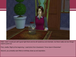 Well, I wish I could just call it good right there and be all mysterious and dramatic, but there really are two things I
need to point out.
First, credits. Right at the beginning, I used lyrics from Anastasia‟s “Once Upon A December”.
Second, you probably want Merry‟s birthday close-up and aspiration.
 
