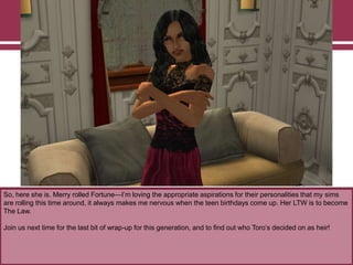 So, here she is. Merry rolled Fortune—I‟m loving the appropriate aspirations for their personalities that my sims
are rolling this time around, it always makes me nervous when the teen birthdays come up. Her LTW is to become
The Law.
Join us next time for the last bit of wrap-up for this generation, and to find out who Toro‟s decided on as heir!
 