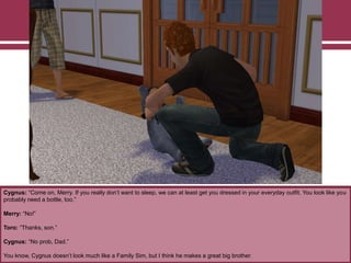 Cygnus: “Come on, Merry. If you really don‟t want to sleep, we can at least get you dressed in your everyday outfit. You look like you
probably need a bottle, too.”
Merry: “No!”
Toro: “Thanks, son.”
Cygnus: “No prob, Dad.”
You know, Cygnus doesn‟t look much like a Family Sim, but I think he makes a great big brother.
 