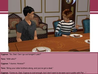 Cygnus: “So, Dad. Can I go out tonight? Late?”
Toro: “With who?”
Cygnus: “I dunno. Horace?”
Toro: “Bring your older brothers along, and you‟ve got a deal.”
Cygnus: “Come on, Dad, Cygnus is cool enough, but I don‟t want to be seen out in public with Par…”
 