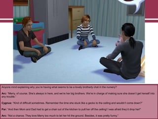 Anyone mind explaining why you‟re having what seems to be a lovely brotherly chat in the nursery?
Arc: “Merry, of course. She‟s always in here, and we‟re her big brothers. We‟re in charge of making sure she doesn‟t get herself into
any trouble.”
Cygnus: “Kind of difficult sometimes. Remember the time she stuck like a gecko to the ceiling and wouldn‟t come down?”
Par: “And then Mom and Dad had to get a chair out of the kitchen to pull her off the ceiling! I was afraid they‟d drop her!”
Arc: “Not a chance. They love Merry too much to let her hit the ground. Besides, it was pretty funny.”
 