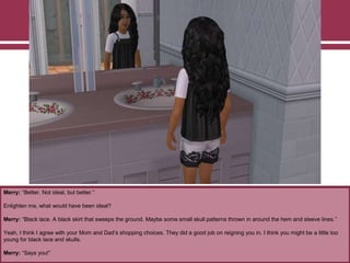 Merry: “Better. Not ideal, but better.”
Enlighten me, what would have been ideal?
Merry: “Black lace. A black skirt that sweeps the ground. Maybe some small skull patterns thrown in around the hem and sleeve lines.”
Yeah, I think I agree with your Mom and Dad‟s shopping choices. They did a good job on reigning you in. I think you might be a little too
young for black lace and skulls.
Merry: “Says you!”
 