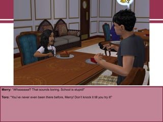 Merry: “Whaaaaaat? That sounds boring. School is stupid!”
Toro: “You‟ve never even been there before, Merry! Don‟t knock it till you try it!”
 