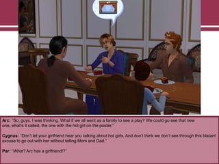 Arc: “So, guys, I was thinking. What if we all went as a family to see a play? We could go see that new
one, what‟s it called, the one with the hot girl on the poster.”
Cygnus: “Don‟t let your girlfriend hear you talking about hot girls. And don‟t think we don‟t see through this blatant
excuse to go out with her without telling Mom and Dad.”
Par: “What? Arc has a girlfriend!?”
 