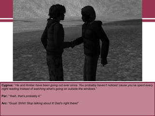 Cygnus: “He and Amber have been going out ever since. You probably haven’t noticed ‘cause you’ve spent every
night reading instead of watching what’s going on outside the windows.”
Par: “Yeah, that’s probably it.”
Arc: “Guys! Shhh! Stop talking about it! Dad’s right there!”
 