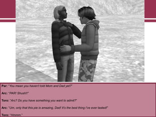 Par: “You mean you haven’t told Mom and Dad yet?”
Arc: “PAR! Shush!!”
Toro: “Arc? Do you have something you want to admit?”
Arc: “Um, only that this pie is amazing, Dad! It’s the best thing I’ve ever tasted!”
Toro: “Hmmm.”
 