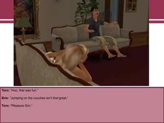 Toro: “Hoo, that was fun.”
Brie: “Jumping on the couches isn‟t that great.”
Toro: “Pleasure Sim.”
 