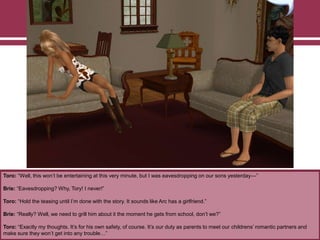 Toro: “Well, this won‟t be entertaining at this very minute, but I was eavesdropping on our sons yesterday—”
Brie: “Eavesdropping? Why, Tory! I never!”
Toro: “Hold the teasing until I‟m done with the story. It sounds like Arc has a girlfriend.”
Brie: “Really? Well, we need to grill him about it the moment he gets from school, don‟t we?”
Toro: “Exactly my thoughts. It‟s for his own safety, of course. It‟s our duty as parents to meet our childrens‟ romantic partners and
make sure they won‟t get into any trouble…”
 