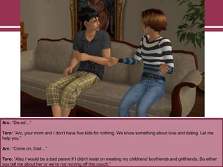 Arc: “Da-ad…”
Toro: “Arc, your mom and I don‟t have five kids for nothing. We know something about love and dating. Let me
help you.”
Arc: “Come on, Dad…”
Toro: “Also I would be a bad parent if I didn‟t insist on meeting my childrens‟ boyfriends and girlfriends. So either
you tell me about her or we‟re not moving off this couch.”
 