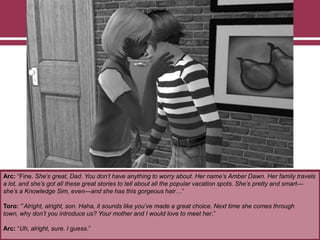 Arc: “Fine. She’s great, Dad. You don’t have anything to worry about. Her name’s Amber Dawn. Her family travels
a lot, and she’s got all these great stories to tell about all the popular vacation spots. She’s pretty and smart—
she’s a Knowledge Sim, even—and she has this gorgeous hair…”
Toro: „”Alright, alright, son. Haha, it sounds like you’ve made a great choice. Next time she comes through
town, why don’t you introduce us? Your mother and I would love to meet her.”
Arc: “Uh, alright, sure. I guess.”
 