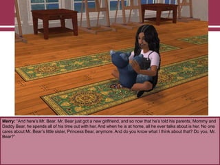 Merry: “And here‟s Mr. Bear. Mr. Bear just got a new girlfriend, and so now that he‟s told his parents, Mommy and
Daddy Bear, he spends all of his time out with her. And when he is at home, all he ever talks about is her. No one
cares about Mr. Bear‟s little sister, Princess Bear, anymore. And do you know what I think about that? Do you, Mr.
Bear?”
 