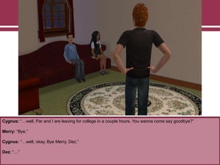 Cygnus: “…well, Par and I are leaving for college in a couple hours. You wanna come say goodbye?”
Merry: “Bye.”
Cygnus: “…well, okay. Bye Merry, Dez.”
Dez: “…”
 