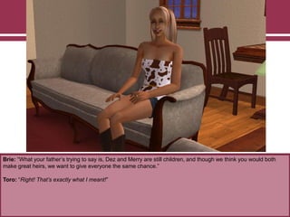 Brie: “What your father‟s trying to say is, Dez and Merry are still children, and though we think you would both
make great heirs, we want to give everyone the same chance.”
Toro: “Right! That’s exactly what I meant!”
 