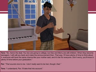 Toro: “So, here‟s the deal. You two are going to college, but Dez and Merry are still children. When they become
teenagers, I will call you back and make the announcement then. That way, I‟ll have plenty of time to think about
it, everyone will have the same chance like your mother said, and it‟s fair for everyone. Don‟t worry, you‟ll know in
plenty of time before your graduation.”
Par: “That sounds nice to me. I don’t really want to be heir, though, Dad.”
Toro: “I understand, Par. I‟ll take that into account.”
 