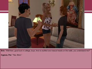 Brie: “Well then, good luck in college, boys. And no stuffed cow mascot heads on the walls, you understand me?”
Cygnus, Par: “Yes, Mom.”
 