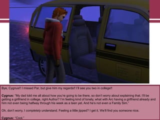 Bye, Cygnus!! I missed Par, but give him my regards!! I‟ll see you two in college!!
Cygnus: “My dad told me all about how you‟re going to be there, so don‟t worry about explaining that. I‟ll be
getting a girlfriend in college, right Author? I‟m feeling kind of lonely, what with Arc having a girlfriend already and
him not even being halfway through his week as a teen yet. And he‟s not even a Family Sim.”
Oh, don‟t worry, I completely understand. Feeling a little jipped? I get it. We‟ll find you someone nice.
Cygnus: “Cool.”
 